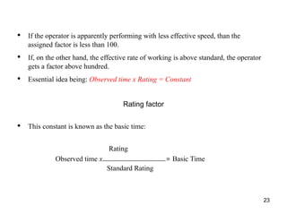 23
• If the operator is apparently performing with less effective speed, than the
assigned factor is less than 100.
• If, on the other hand, the effective rate of working is above standard, the operator
gets a factor above hundred.
• Essential idea being: Observed time x Rating = Constant
Rating factor
• This constant is known as the basic time:
Rating
Observed time x = Basic Time
Standard Rating
 