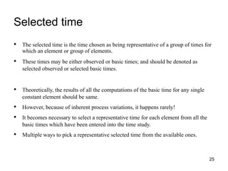 Selected time
25
• The selected time is the time chosen as being representative of a group of times for
which an element or group of elements.
• These times may be either observed or basic times; and should be denoted as
selected observed or selected basic times.
• Theoretically, the results of all the computations of the basic time for any single
constant element should be same.
• However, because of inherent process variations, it happens rarely!
• It becomes necessary to select a representative time for each element from all the
basic times which have been entered into the time study.
• Multiple ways to pick a representative selected time from the available ones.
 