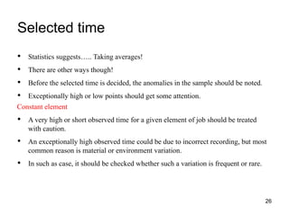 Selected time
26
• Statistics suggests….. Taking averages!
• There are other ways though!
• Before the selected time is decided, the anomalies in the sample should be noted.
• Exceptionally high or low points should get some attention.
Constant element
• A very high or short observed time for a given element of job should be treated
with caution.
• An exceptionally high observed time could be due to incorrect recording, but most
common reason is material or environment variation.
• In such as case, it should be checked whether such a variation is frequent or rare.
 