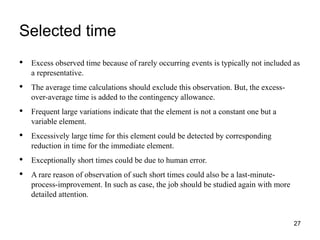 Selected time
27
• Excess observed time because of rarely occurring events is typically not included as
a representative.
• The average time calculations should exclude this observation. But, the excess-
over-average time is added to the contingency allowance.
• Frequent large variations indicate that the element is not a constant one but a
variable element.
• Excessively large time for this element could be detected by corresponding
reduction in time for the immediate element.
• Exceptionally short times could be due to human error.
• A rare reason of observation of such short times could also be a last-minute-
process-improvement. In such as case, the job should be studied again with more
detailed attention.
 