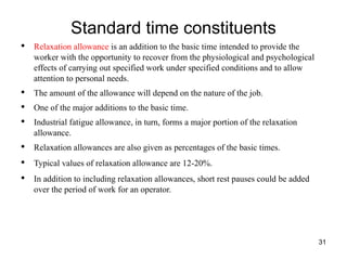 Standard time constituents
31
• Relaxation allowance is an addition to the basic time intended to provide the
worker with the opportunity to recover from the physiological and psychological
effects of carrying out specified work under specified conditions and to allow
attention to personal needs.
• The amount of the allowance will depend on the nature of the job.
• One of the major additions to the basic time.
• Industrial fatigue allowance, in turn, forms a major portion of the relaxation
allowance.
• Relaxation allowances are also given as percentages of the basic times.
• Typical values of relaxation allowance are 12-20%.
• In addition to including relaxation allowances, short rest pauses could be added
over the period of work for an operator.
 