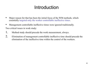 Introduction
4
• Major reason for that has been the initial focus of the WM methods, which
essentially targeted only the worker controllable ineffective times.
• Management controllable ineffective times were ignored traditionally.
Two critical issues in work study:
1. Method study should precede the work measurement, always.
2. Elimination of management controllable ineffective time should precede the
elimination of the ineffective time within the control of the workers.
 