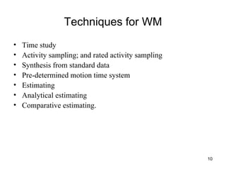 Techniques for WM Time study Activity sampling; and rated activity sampling Synthesis from standard data Pre-determined motion time system Estimating Analytical estimating Comparative estimating. 