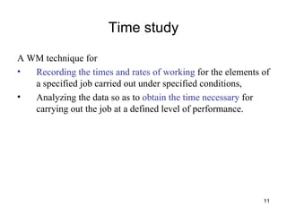 Time study A WM technique for  Recording the times and rates of working  for the elements of a specified job carried out under specified conditions,  Analyzing the data so as to  obtain the time necessary  for carrying out the job at a defined level of performance. 