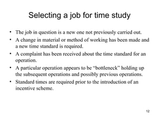 Selecting a job for time study The job in question is a new one not previously carried out. A change in material or method of working has been made and a new time standard is required. A complaint has been received about the time standard for an operation. A particular operation appears to be “bottleneck” holding up the subsequent operations and possibly previous operations. Standard times are required prior to the introduction of an incentive scheme. 