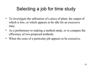 Selecting a job for time study To investigate the utilization of a piece of plant, the output of which is low, or which appears to be idle for an excessive time. As a preliminary to making a method study, or to compare the efficiency of two proposed methods. When the costs of a particular job appears to be excessive. 