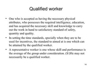 Qualified worker One who is accepted as having the necessary physical attributes, who possesses the required intelligence, education, and has acquired the necessary skill and knowledge to carry out the work in hand to satisfactory standard of safety, quantity and quality. In setting the time standards, specially when they are to be used for incentives, the standard to aimed at is one which can be attained by the qualified worker. A representative worker is one whose skill and performance is the average of the group under consideration. (S/)He may not necessarily be a qualified worker. 