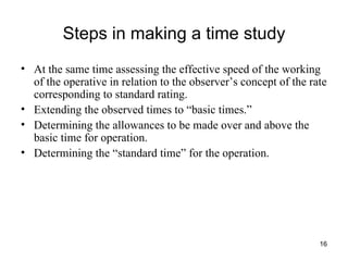 Steps in making a time study At the same time assessing the effective speed of the working of the operative in relation to the observer’s concept of the rate corresponding to standard rating. Extending the observed times to “basic times.” Determining the allowances to be made over and above the basic time for operation. Determining the “standard time” for the operation. 