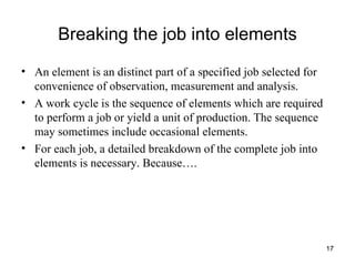 Breaking the job into elements An element is an distinct part of a specified job selected for convenience of observation, measurement and analysis. A work cycle is the sequence of elements which are required to perform a job or yield a unit of production. The sequence may sometimes include occasional elements. For each job, a detailed breakdown of the complete job into elements is necessary. Because…. 