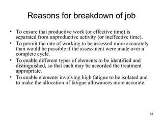 Reasons for breakdown of job To ensure that productive work (or effective time) is separated from unproductive activity (or ineffective time). To permit the rate of working to be assessed more accurately than would be possible if the assessment were made over a complete cycle.  To enable different types of elements to be identified and distinguished, so that each may be accorded the treatment appropriate. To enable elements involving high fatigue to be isolated and to make the allocation of fatigue allowances more accurate. 