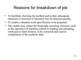 Reasons for breakdown of job To facilitate checking the method and so that subsequent omission or insertion of elements may be detected quickly. To enable a detailed work specification to be prepared. The enable time values for frequently recurring elements, such as the operation of machine control or loading and unloading work-pieces from fixtures, to be extracted and used in compilation of the synthetic data. 