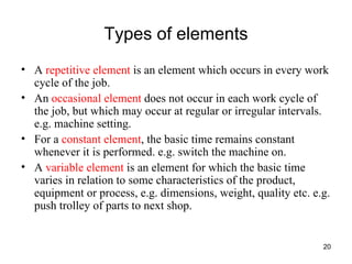 Types of elements A  repetitive element  is an element which occurs in every work cycle of the job.  An  occasional element  does not occur in each work cycle of the job, but which may occur at regular or irregular intervals. e.g. machine setting. For a  constant element , the basic time remains constant whenever it is performed. e.g. switch the machine on. A  variable element  is an element for which the basic time varies in relation to some characteristics of the product, equipment or process, e.g. dimensions, weight, quality etc. e.g. push trolley of parts to next shop. 