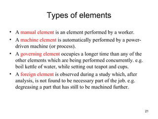 Types of elements A  manual element  is an element performed by a worker. A  machine element  is automatically performed by a power-driven machine (or process). A  governing element  occupies a longer time than any of the other elements which are being performed concurrently. e.g. boil kettle of water, while setting out teapot and cups. A  foreign element  is observed during a study which, after analysis, is not found to be necessary part of the job. e.g. degreasing a part that has still to be machined further. 