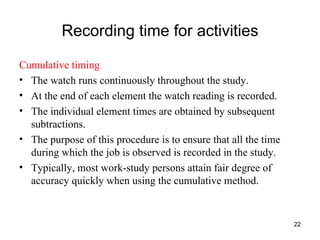 Recording time for activities Cumulative timing The watch runs continuously throughout the study. At the end of each element the watch reading is recorded. The individual element times are obtained by subsequent subtractions. The purpose of this procedure is to ensure that all the time during which the job is observed is recorded in the study. Typically, most work-study persons attain fair degree of accuracy quickly when using the cumulative method. 