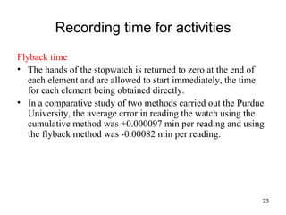 Recording time for activities Flyback time The hands of the stopwatch is returned to zero at the end of each element and are allowed to start immediately, the time for each element being obtained directly. In a comparative study of two methods carried out the Purdue University, the average error in reading the watch using the cumulative method was +0.000097 min per reading and using the flyback method was -0.00082 min per reading. 