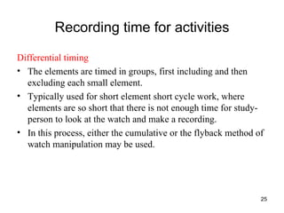 Recording time for activities Differential timing The elements are timed in groups, first including and then excluding each small element. Typically used for short element short cycle work, where elements are so short that there is not enough time for study-person to look at the watch and make a recording. In this process, either the cumulative or the flyback method of watch manipulation may be used.  