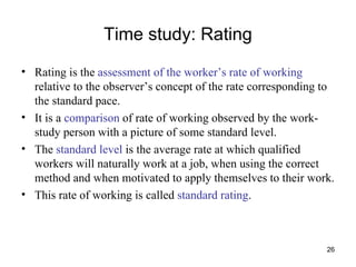 Time study: Rating Rating is the  assessment of the worker’s rate of working  relative to the observer’s concept of the rate corresponding to the standard pace. It is a  comparison  of rate of working observed by the work-study person with a picture of some standard level. The  standard level  is the average rate at which qualified workers will naturally work at a job, when using the correct method and when motivated to apply themselves to their work. This rate of working is called  standard rating . 