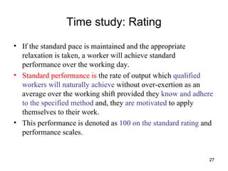 Time study: Rating If the standard pace is maintained and the appropriate relaxation is taken, a worker will achieve standard performance over the working day. Standard performance is  the rate of output which  qualified workers will naturally achieve  without over-exertion as an average over the working shift provided they  know and adhere to the specified method  and, they  are motivated  to apply themselves to their work.  This performance is denoted as  100 on the standard rating  and performance scales. 