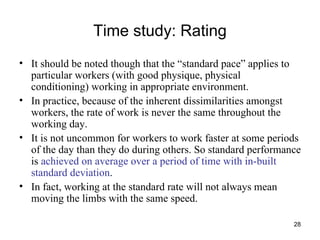 Time study: Rating It should be noted though that the “standard pace” applies to particular workers (with good physique, physical conditioning) working in appropriate environment. In practice, because of the inherent dissimilarities amongst workers, the rate of work is never the same throughout the working day. It is not uncommon for workers to work faster at some periods of the day than they do during others. So standard performance is  achieved on average over a period of time with in-built standard deviation .  In fact, working at the standard rate will not always mean moving the limbs with the same speed.  