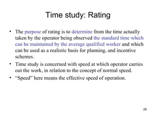 Time study: Rating The  purpose  of rating is to  determine  from the time actually taken by the operator being observed  the standard time which can be maintained by the average qualified worker  and which can be used as a realistic basis for planning, and incentive schemes. Time study is concerned with speed at which operator carries out the work, in relation to the concept of normal speed. “ Speed” here means the effective speed of operation. 