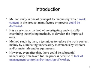 Introduction Method study is one of principal techniques by which  work content  in the product manufacture or process  could be decreased . It is a systematic method of investigating and critically examining the existing methods, to develop the improved ones. Method study is, then, a technique to reduce the work content mainly by eliminating unnecessary movements by workers and/or materials and/or equipments. However, even after that, there could be substantial unnecessary time taken for the process because of  lack of management control and/or inaction of worker . 