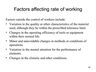Factors affecting rate of working Factors outside the control of workers include: Variation in the quality or other characteristics of the material used, although they be within the prescribed tolerance limit. Changes in the operating efficiency of tools or equipment within their normal life. Minor and unavoidable changes in methods or conditions of operations. Variation in the mental attention for the performance of elements. Changes in the climatic and other conditions. 