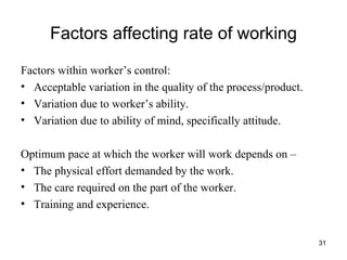 Factors affecting rate of working Factors within worker’s control: Acceptable variation in the quality of the process/product. Variation due to worker’s ability. Variation due to ability of mind, specifically attitude. Optimum pace at which the worker will work depends on –  The physical effort demanded by the work. The care required on the part of the worker. Training and experience. 