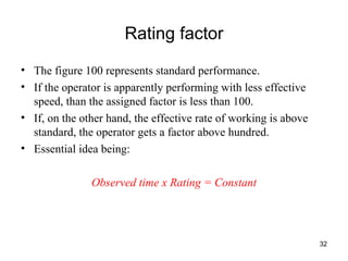 Rating factor The figure 100 represents standard performance.  If the operator is apparently performing with less effective speed, than the assigned factor is less than 100. If, on the other hand, the effective rate of working is above standard, the operator gets a factor above hundred.  Essential idea being:  Observed time x Rating = Constant 