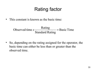 Rating factor This constant is known as the basic time:  So, depending on the rating assigned for the operator, the basic time can either be less than or greater than the observed time. 