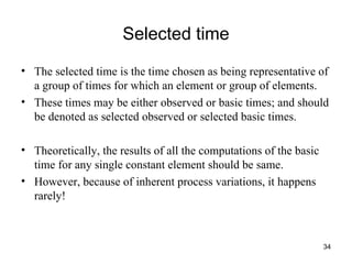 Selected time The selected time is the time chosen as being representative of a group of times for which an element or group of elements. These times may be either observed or basic times; and should be denoted as selected observed or selected basic times. Theoretically, the results of all the computations of the basic time for any single constant element should be same. However, because of inherent process variations, it happens rarely! 