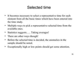 Selected time It becomes necessary to select a representative time for each element from all the basic times which have been entered into the time study.  Multiple ways to pick a representative selected time from the available ones. Statistics suggests….. Taking averages! There are other ways though! Before the selected time is decided, the anomalies in the sample should be noted. Exceptionally high or low points should get some attention. 