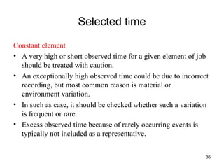 Selected time Constant element A very high or short observed time for a given element of job should be treated with caution. An exceptionally high observed time could be due to incorrect recording, but most common reason is material or environment variation. In such as case, it should be checked whether such a variation is frequent or rare.  Excess observed time because of rarely occurring events is typically not included as a representative.  