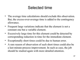 Selected time The average time calculations should exclude this observation. But, the excess-over-average time is added to the contingency allowance. Frequent large variations indicate that the element is not a constant one but a variable element. Excessively large time for this element could be detected by corresponding reduction in time for the immediate element. Exceptionally short times could be due to human error. A rare reason of observation of such short times could also be a last-minute-process-improvement. In such as case, the job should be studied again with more detailed attention. 