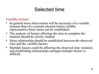 Selected time Variable element In general more observations will be necessary of a variable element than of a constant element before reliable representative basic times can be established. The analysis of factors affecting the time to complete the element should be closely studied. Some relationship should be established between the observed time and the variable factors.  Multiple factors could be affecting the observed time variation and establishing relationships amongst multiple factors is difficult 