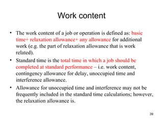 Work content The work content of a job or operation is defined as:  basic time+ relaxation allowance+ any allowance  for additional work (e.g. the part of relaxation allowance that is work related). Standard time is the  total time in which a job should be completed at standard performance  – i.e. work content, contingency allowance for delay, unoccupied time and interference allowance. Allowance for unoccupied time and interference may not be frequently included in the standard time calculations; however, the relaxation allowance is. 