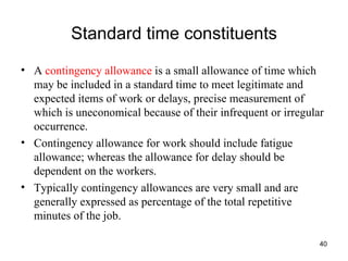 Standard time constituents A  contingency allowance  is a small allowance of time which may be included in a standard time to meet legitimate and expected items of work or delays, precise measurement of which is uneconomical because of their infrequent or irregular occurrence. Contingency allowance for work should include fatigue allowance; whereas the allowance for delay should be dependent on the workers. Typically contingency allowances are very small and are generally expressed as percentage of the total repetitive minutes of the job. 
