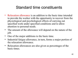 Standard time constituents Relaxation allowance  is an addition to the basic time intended to provide the worker with the opportunity to recover from the physiological and psychological effects of carrying out specified work under specified conditions and to allow attention to personal needs. The amount of the allowance will depend on the nature of the job. One of the major additions to the basic time. Industrial fatigue allowance, in turn, forms a major portion of the relaxation allowance. Relaxation allowances are also given as percentages of the basic times. 