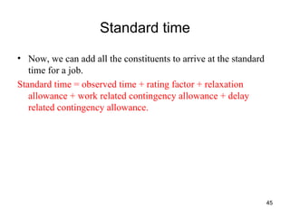 Standard time Now, we can add all the constituents to arrive at the standard time for a job. Standard time = observed time + rating factor + relaxation allowance + work related contingency allowance + delay related contingency allowance. 
