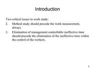 Introduction Two critical issues in work study: Method study should precede the work measurement, always. Elimination of management controllable ineffective time should precede the elimination of the ineffective time within the control of the workers. 