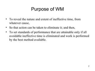 Purpose of WM To reveal the nature and extent of ineffective time, from whatever cause,  So that action can be taken to eliminate it; and then, To set standards of performance that are attainable only if all avoidable ineffective time is eliminated and work is performed by the best method available. 