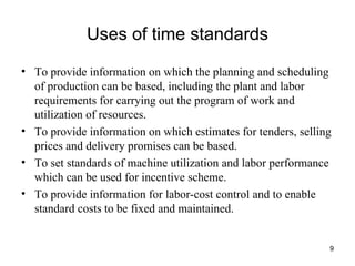 Uses of time standards To provide information on which the planning and scheduling of production can be based, including the plant and labor requirements for carrying out the program of work and utilization of resources. To provide information on which estimates for tenders, selling prices and delivery promises can be based. To set standards of machine utilization and labor performance which can be used for incentive scheme. To provide information for labor-cost control and to enable standard costs to be fixed and maintained. 