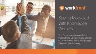 Staying Motivated With Knowledge Workers
The Perks, Incentives and Music that Motivate UK Knowledge Workers to Do
Their Best Work, According to Workfront’s New Survey
What Drives Knowledge Workers
Perks? Bonuses? Flex time? A great soundtrack? Figuring out what motivates
your knowledge workers to do their most brilliant work can be confusing at best.
To get some definitive answers, Workfront surveyed 1,000 office workers in the
United Kingdom. Their responses reveal the power of bosses, playlists, and work
spaces in driving them to do their best work…
Question: Thinking about work, how motivated in general are you on a daily
basis?
Very motivated
Somewhat motivated
Not very motivated
 