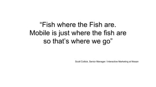 “Fish where the Fish are.
Mobile is just where the fish are
so that’s where we go”
Scott Cottick, Senior Manager / Interactive Marketing at Nissan
 