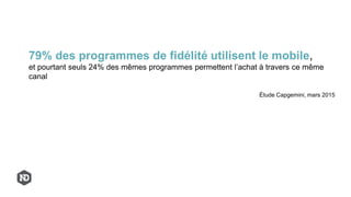 79% des programmes de fidélité utilisent le mobile,
et pourtant seuls 24% des mêmes programmes permettent l’achat à travers ce même
canal
Étude Capgemini, mars 2015
 