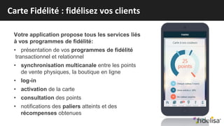 Votre application propose tous les services liés
à vos programmes de fidélité:
• présentation de vos programmes de fidélité
transactionnel et relationnel
• synchronisation multicanale entre les points
de vente physiques, la boutique en ligne
• log-in
• activation de la carte
• consultation des points
• notifications des paliers atteints et des
récompenses obtenues
Carte Fidélité : fidélisez vos clients
 