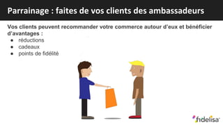 Vos clients peuvent recommander votre commerce autour d’eux et bénéficier
d’avantages :
● réductions
● cadeaux
● points de fidélité
Parrainage : faites de vos clients des ambassadeurs
 