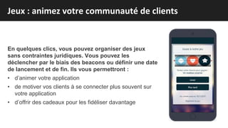 En quelques clics, vous pouvez organiser des jeux
sans contraintes juridiques. Vous pouvez les
déclencher par le biais des beacons ou définir une date
de lancement et de fin. Ils vous permettront :
• d’animer votre application
• de motiver vos clients à se connecter plus souvent sur
votre application
• d’offrir des cadeaux pour les fidéliser davantage
Jeux : animez votre communauté de clients
 