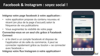 Intégrez votre page facebook à votre application :
• votre application propose du contenu nouveau et
récent (en plus de la page d’accueil) selon la
fréquence de vos publications
• Vous augmentez la visibilité de votre page
Connectez-vous en un seul clic grâce à Facebook
Connect
• si le client a un compte facebook et dispose de
l’application et de celle du commerce, il peut se
connecter rapidement grâce au bouton « se connecter
avec facebook »
Intégrez votre flux Instagram à votre application<
Facebook & Instagram : soyez social !
 