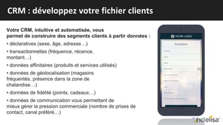 Votre CRM, intuitive et automatisée, vous
permet de construire des segments clients à partir données :
• déclaratives (sexe, âge, adresse…)
• transactionnelles (fréquence, récence,
montant…)
• données affinitaires (produits et services utilisés)
• données de géolocalisation (magasins
fréquentés, présence dans la zone de
chalandise…)
• données de fidélité (points, cadeaux…)
• données de communication vous permettant de
mieux gérer la pression commerciale (nombre de prises de
contact, canal préféré…)
CRM : développez votre fichier clients
 
