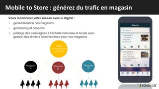 Vous réconciliez votre réseau avec le digital :
• géolocalisation des magasins
• geofencing et beacons
• pilotage des campagnes à l’échelle nationale et locale avec
gestion des droits d’administrateur pour vos magasins
Mobile to Store : générez du trafic en magasin
 
